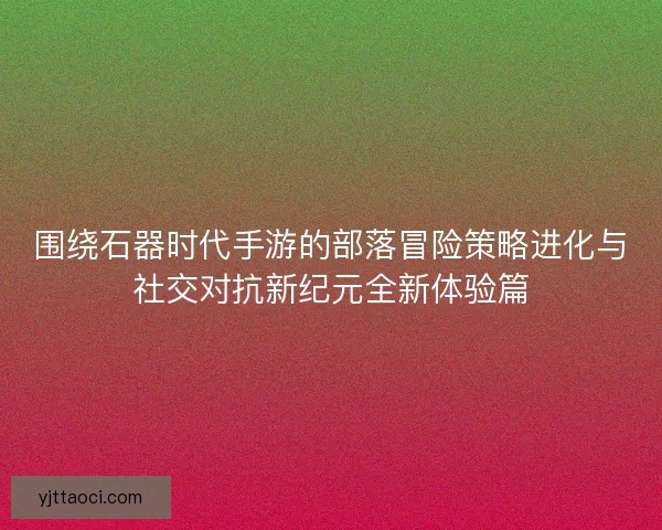 围绕石器时代手游的部落冒险策略进化与社交对抗新纪元全新体验篇