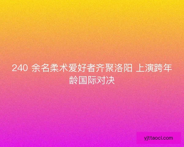 240 余名柔术爱好者齐聚洛阳 上演跨年龄国际对决
