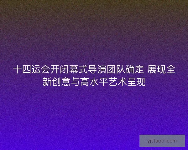 十四运会开闭幕式导演团队确定 展现全新创意与高水平艺术呈现