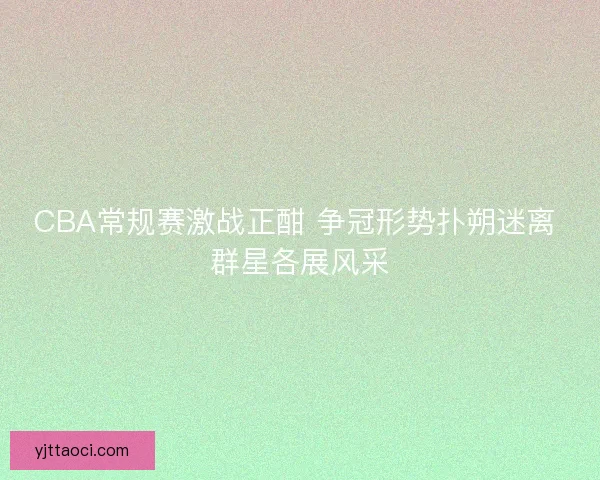 CBA常规赛激战正酣 争冠形势扑朔迷离 群星各展风采